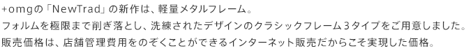 +omgの「NewTrad」の新作は、軽量メタルフレーム。フォルムを極限まで削ぎ落とし、洗練されたデザインのクラシックフレーム3タイプをご用意しました。販売価格は、店舗管理費用をのぞくことができるインターネット販売だからこそ実現した価格。